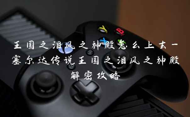 王国之泪风之神殿怎么上去-塞尔达传说王国之泪风之神殿解密攻略