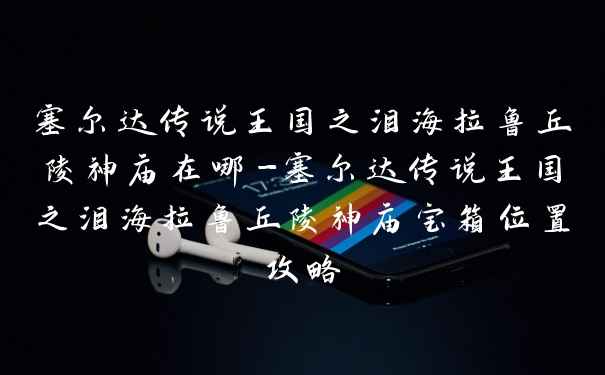 塞尔达传说王国之泪海拉鲁丘陵神庙在哪-塞尔达传说王国之泪海拉鲁丘陵神庙宝箱位置攻略