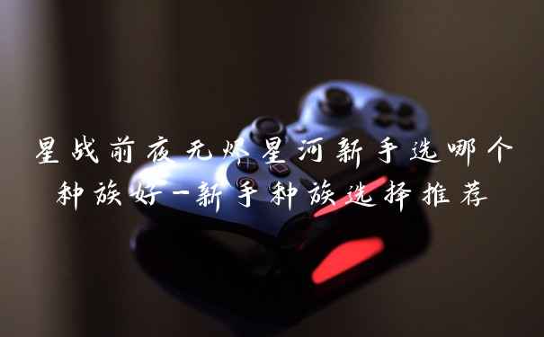 星战前夜无烬星河新手选哪个种族好-新手种族选择推荐