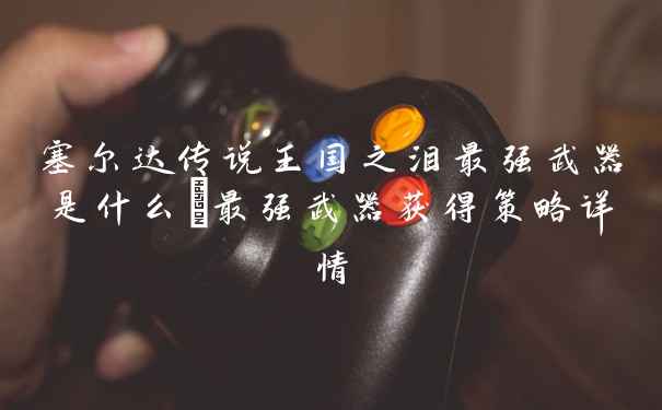 塞尔达传说王国之泪最强武器是什么_最强武器获得策略详情