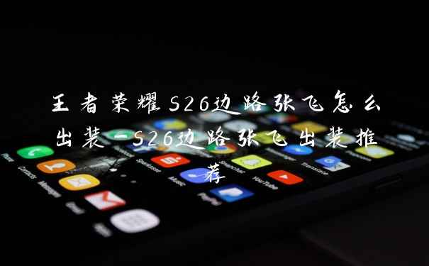 王者荣耀s26边路张飞怎么出装-s26边路张飞出装推荐