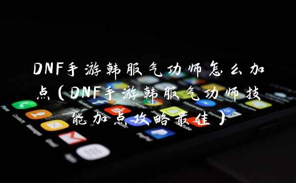 DNF手游韩服气功师怎么加点（DNF手游韩服气功师技能加点攻略最佳）