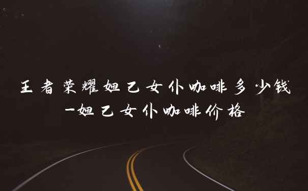 王者荣耀妲己女仆咖啡多少钱-妲己女仆咖啡价格