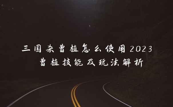 三国杀曹植怎么使用2023 曹植技能及玩法解析