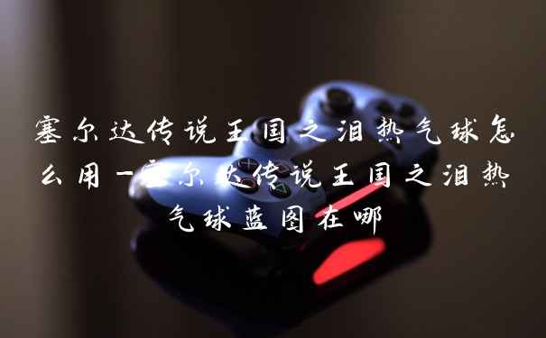 塞尔达传说王国之泪热气球怎么用-塞尔达传说王国之泪热气球蓝图在哪