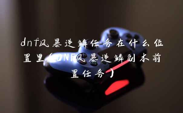 dnf风暴逆鳞任务在什么位置里(DNF风暴逆鳞副本前置任务)