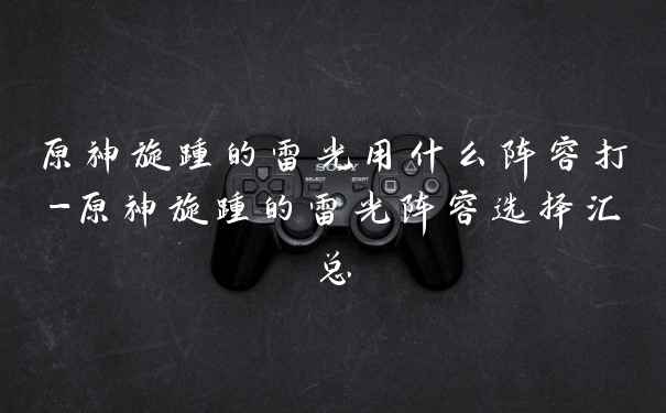 原神旋踵的雷光用什么阵容打-原神旋踵的雷光阵容选择汇总