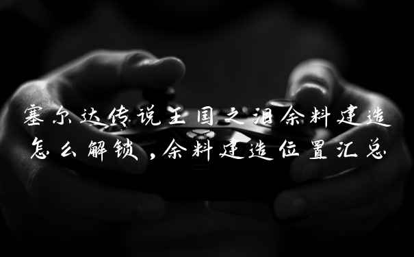 塞尔达传说王国之泪余料建造怎么解锁,余料建造位置汇总