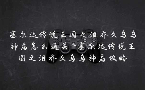塞尔达传说王国之泪乔久乌乌神庙怎么通关-塞尔达传说王国之泪乔久乌乌神庙攻略
