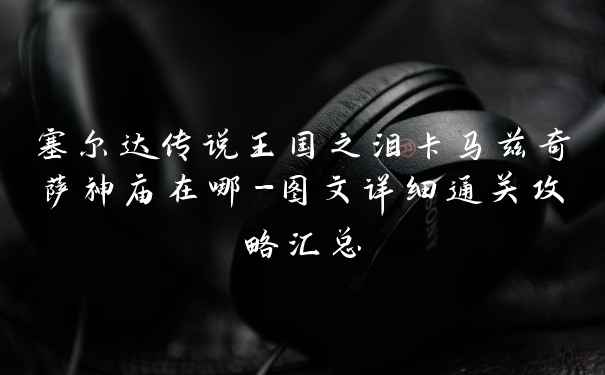 塞尔达传说王国之泪卡马兹奇萨神庙在哪-图文详细通关攻略汇总