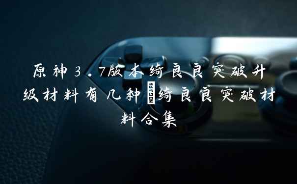 原神3.7版本绮良良突破升级材料有几种_绮良良突破材料合集