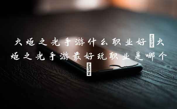火炬之光手游什么职业好(火炬之光手游最好玩职业是哪个)