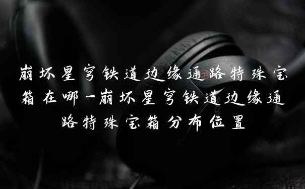 崩坏星穹铁道边缘通路特殊宝箱在哪-崩坏星穹铁道边缘通路特殊宝箱分布位置