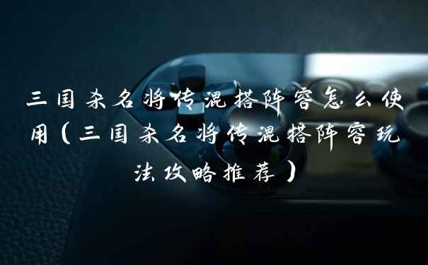 三国杀名将传混搭阵容怎么使用（三国杀名将传混搭阵容玩法攻略推荐）