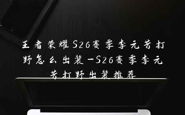 王者荣耀S26赛季李元芳打野怎么出装-S26赛季李元芳打野出装推荐