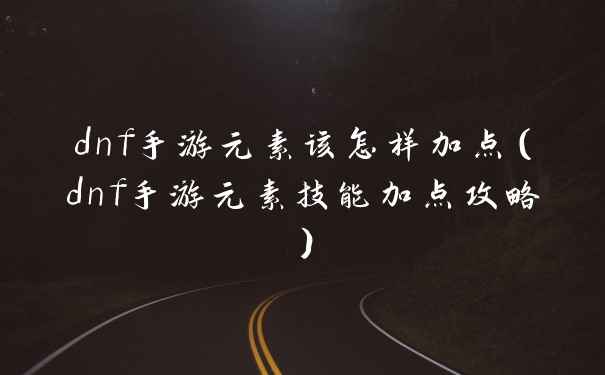 dnf手游元素该怎样加点（dnf手游元素技能加点攻略）