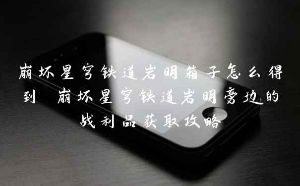 崩坏星穹铁道岩明箱子怎么得到 崩坏星穹铁道岩明旁边的战利品获取攻略