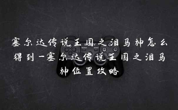 塞尔达传说王国之泪马神怎么得到-塞尔达传说王国之泪马神位置攻略