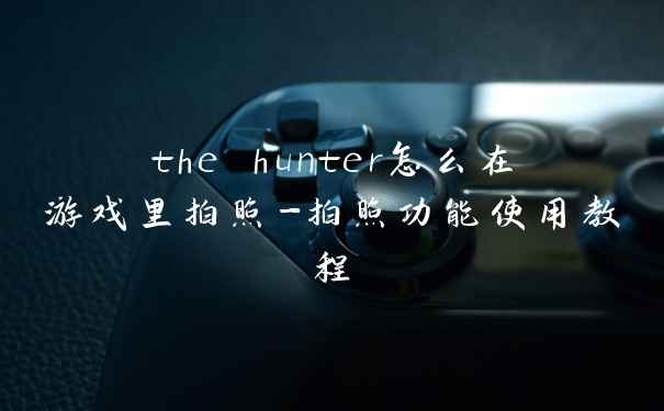 the hunter怎么在游戏里拍照-拍照功能使用教程