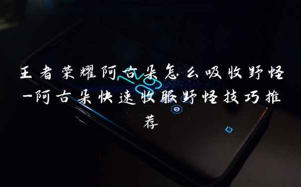 王者荣耀阿古朵怎么吸收野怪-阿古朵快速收服野怪技巧推荐