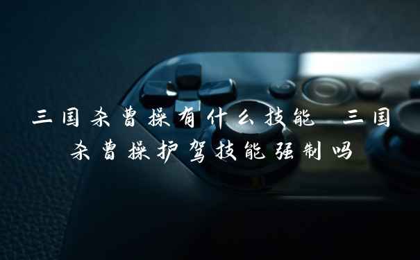 三国杀曹操有什么技能 三国杀曹操护驾技能强制吗