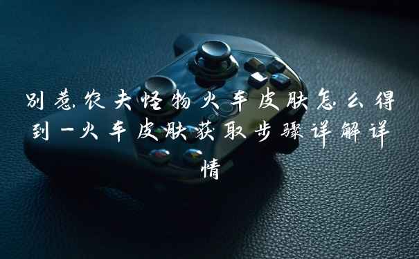 别惹农夫怪物火车皮肤怎么得到-火车皮肤获取步骤详解详情