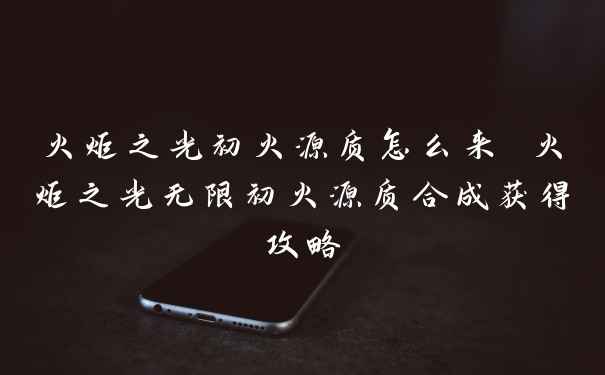 火炬之光初火源质怎么来 火炬之光无限初火源质合成获得攻略