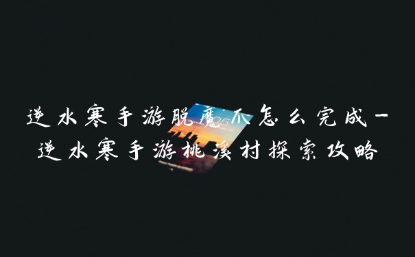 逆水寒手游脱魔爪怎么完成-逆水寒手游桃溪村探索攻略