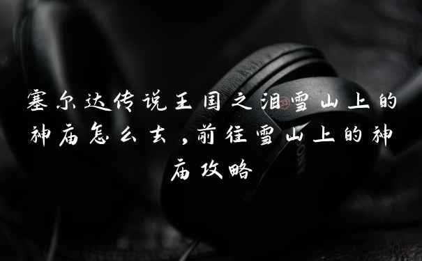 塞尔达传说王国之泪雪山上的神庙怎么去,前往雪山上的神庙攻略