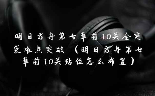 明日方舟第七章前10关全突袭难点突破 （明日方舟第七章前10关站位怎么布置）
