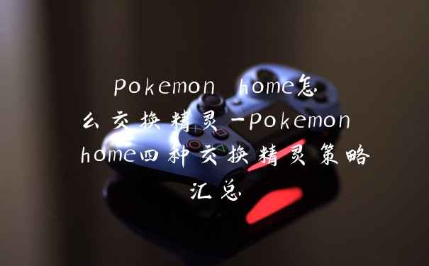pokemon home怎么交换精灵-pokemon home四种交换精灵策略汇总
