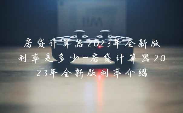 房贷计算器2023年全新版利率是多少-房贷计算器2023年全新版利率介绍