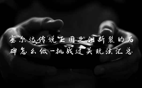 塞尔达传说王国之泪断裂的石碑怎么做-挑战过关玩法汇总