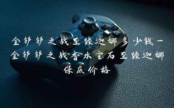 金铲铲之战至臻迦娜多少钱-金铲铲之战香水宝石至臻迦娜保底价格