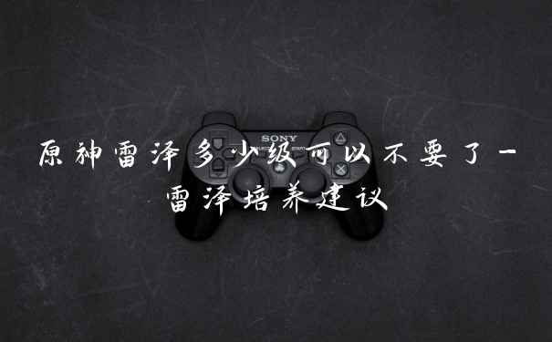 原神雷泽多少级可以不要了-雷泽培养建议