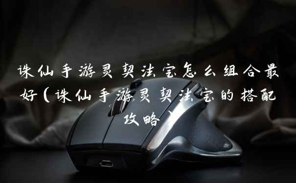 诛仙手游灵契法宝怎么组合最好（诛仙手游灵契法宝的搭配攻略）