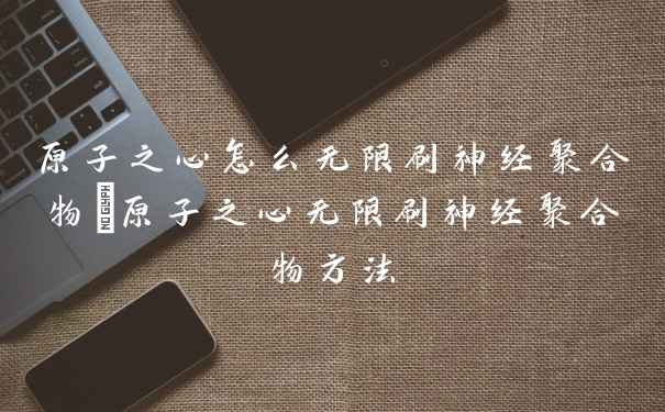 原子之心怎么无限刷神经聚合物_原子之心无限刷神经聚合物方法