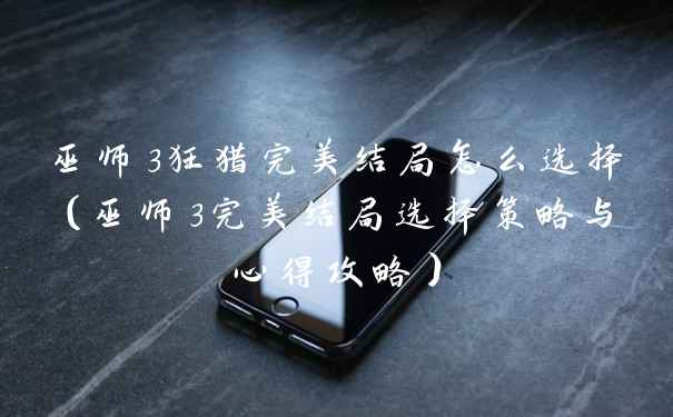 巫师3狂猎完美结局怎么选择（巫师3完美结局选择策略与心得攻略）