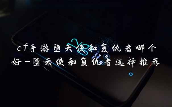 cf手游堕天使和复仇者哪个好-堕天使和复仇者选择推荐