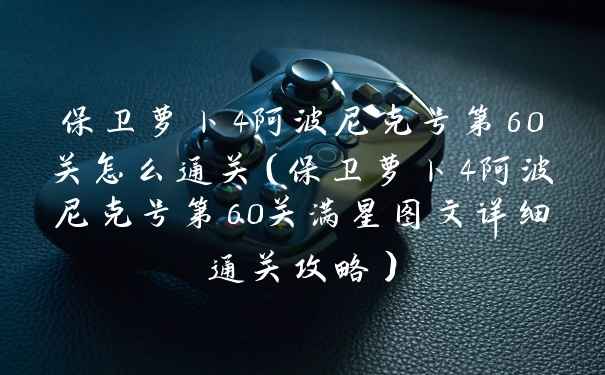 保卫萝卜4阿波尼克号第60关怎么通关（保卫萝卜4阿波尼克号第60关满星图文详细通关攻略）