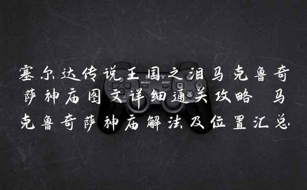 塞尔达传说王国之泪马克鲁奇萨神庙图文详细通关攻略 马克鲁奇萨神庙解法及位置汇总