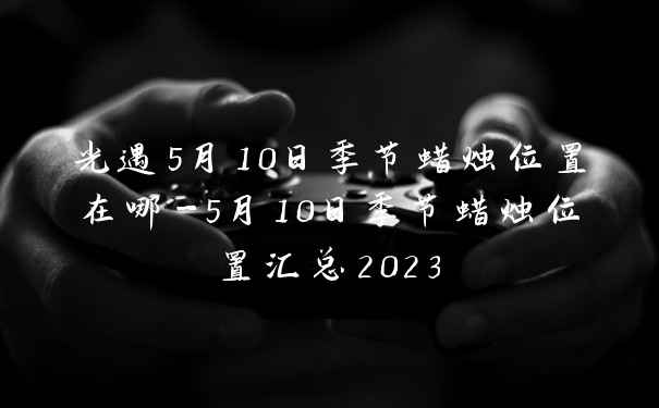 光遇5月10日季节蜡烛位置在哪-5月10日季节蜡烛位置汇总2023