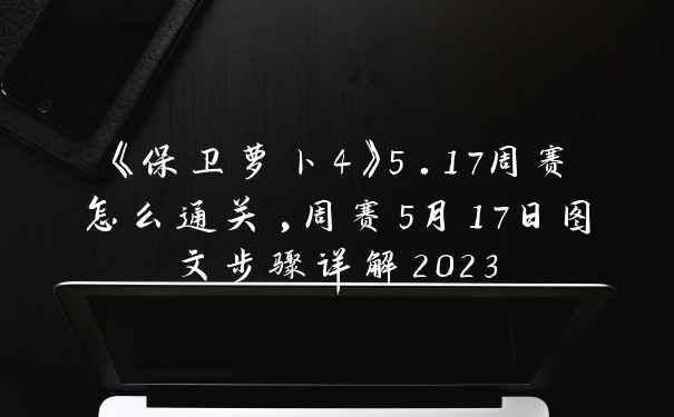 《保卫萝卜4》5.17周赛怎么通关,周赛5月17日图文步骤详解2023