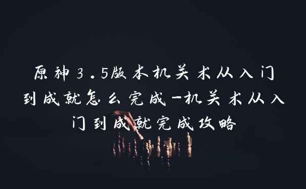 原神3.5版本机关术从入门到成就怎么完成-机关术从入门到成就完成攻略