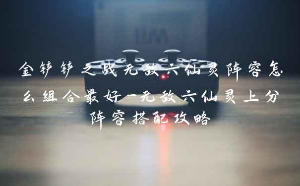 金铲铲之战无敌六仙灵阵容怎么组合最好-无敌六仙灵上分阵容搭配攻略