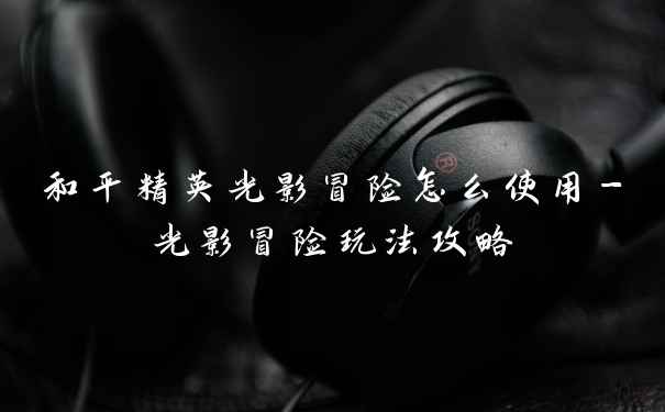 和平精英光影冒险怎么使用-光影冒险玩法攻略