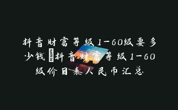 抖音财富等级1-60级要多少钱_抖音财富等级1-60级价目表人民币汇总