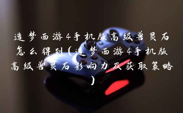 造梦西游4手机版高级兽灵石怎么得到（造梦西游4手机版高级兽灵石影响力及获取策略）