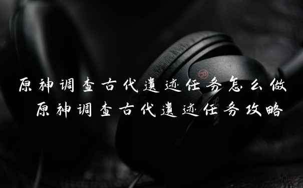 原神调查古代遗迹任务怎么做 原神调查古代遗迹任务攻略