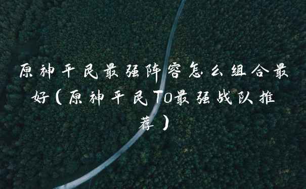 原神平民最强阵容怎么组合最好（原神平民T0最强战队推荐）